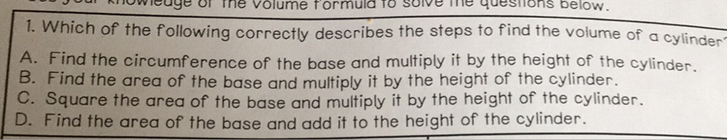 1. Which of the following correctly describes the steps to find the volume of a cylinder
A. Find the circumference of the base and multiply it by the height of the cylinder.
B. Find the area of the base and multiply it by the height of the cylinder.
C. Square the area of the base and multiply it by the height of the cylinder.
D. Find the area of the base and add it to the height of the cylinder.