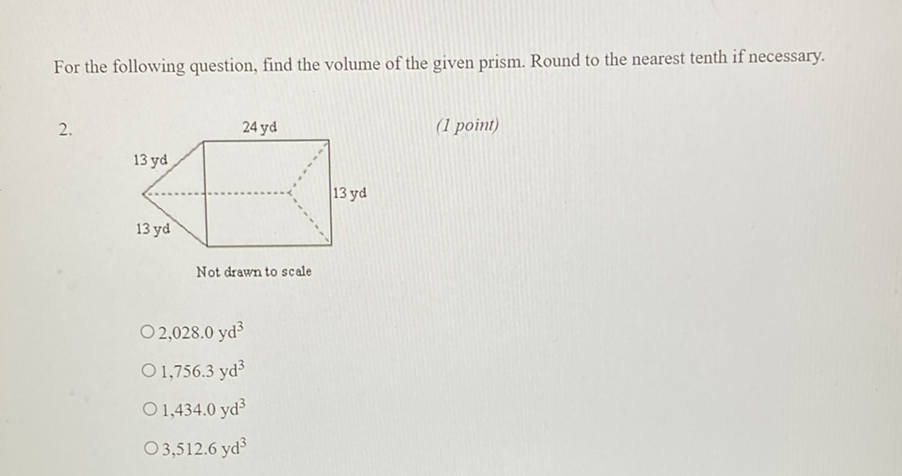 For the following question, find the volume of the given prism. Round to the nearest tenth if necessary.
\( 2 . \)
(1 point)
Not drawn to scale
\( 2,028.0 \mathrm{yd}^{3} \)
\( 1,756.3 \mathrm{yd}^{3} \)
\( 1,434.0 \mathrm{yd}^{3} \)
\( 3,512.6 \mathrm{yd}^{3} \)