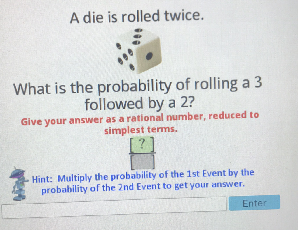 A die is rolled twice.
What is the probability of rolling a 3 followed by a 2?
Give your answer as a rational number, reduced to simplest terms.

Hint: Multiply the probability of the 1st Event by the probability of the 2 nd Event to get your answer.
Enter