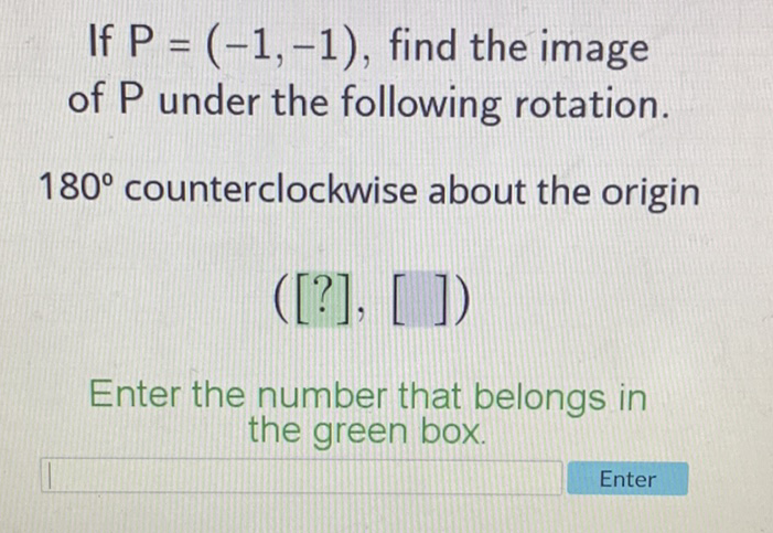If \( P=(-1,-1) \), find the image of \( P \) under the following rotation.
\( 180^{\circ} \) counterclockwise about the origin
\( ([?],[]) \)
Enter the number that belongs in the green box.

Enter