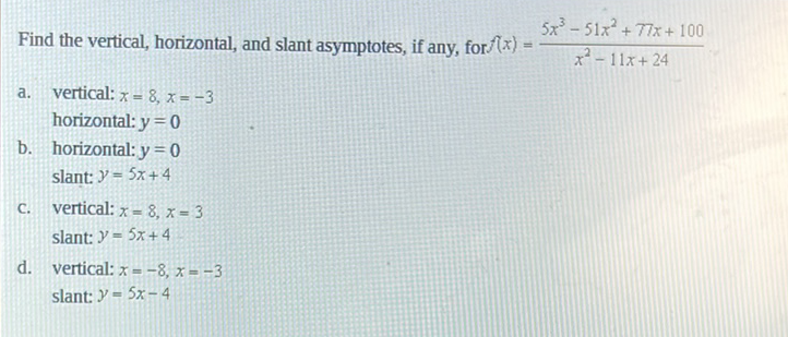 Find the vertical, horizontal, and slant asymptotes, if any, for \( f(x)=\frac{5 x^{3}-51 x^{2}+77 x+100}{x^{2}-11 x+24} \)
a. vertical: \( x=8, x=-3 \)
horizontal: \( y=0 \)
b. horizontal: \( y=0 \)
slant: \( y=5 x+4 \)
c. vertical: \( x=8, x=3 \)
slant: \( y=5 x+4 \)
d. vertical: \( x=-8, x=-3 \)
slant: \( y=5 x-4 \)