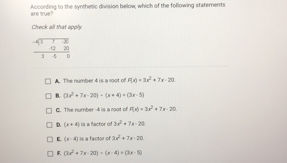 According to the synthetic division below, which of the following statements are true?
Check all that apply.
A. The number 4 is a root of \( F(x)=3 x^{2}+7 x-20 \).
B. \( \left(3 x^{2}+7 x-20\right)+(x+4)=(3 x-5) \)
C. The number \( -4 \) is a root of \( F(x)=3 x^{2}+7 x-20 \).
D. \( (x+4) \) is a factor of \( 3 x^{2}+7 x-20 \).
E. \( (x-4) \) is a factor of \( 3 x^{2}+7 x-20 \).
F. \( \left(3 x^{2}+7 x-20\right) \div(x-4)=(3 x-5) \)