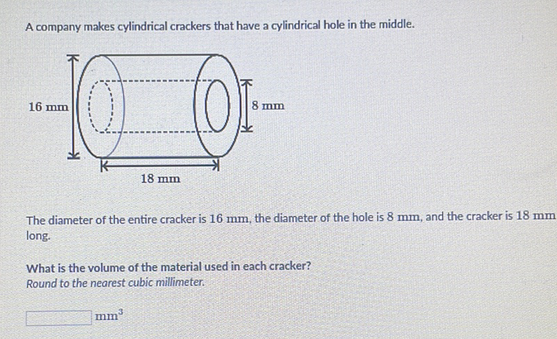 A company makes cylindrical crackers that have a cylindrical hole in the middle.
The diameter of the entire cracker is \( 16 \mathrm{~mm} \), the diameter of the hole is \( 8 \mathrm{~mm} \), and the cracker is \( 18 \mathrm{~mm} \) long.
What is the volume of the material used in each cracker?
Round to the nearest cubic millimeter.
\( \mathrm{mm}^{3} \)