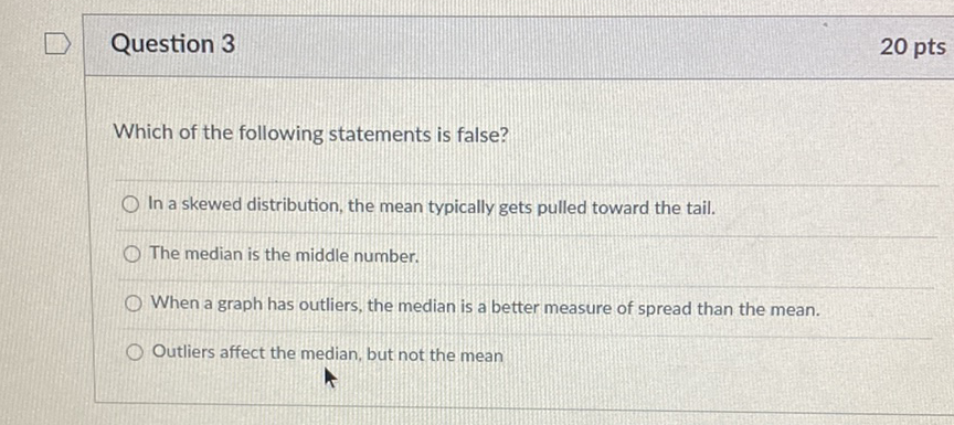 Question 3
20 pts
Which of the following statements is false?
In a skewed distribution, the mean typically gets pulled toward the tail.
The median is the middle number.
When a graph has outliers, the median is a better measure of spread than the mean.
Outliers affect the median, but not the mean