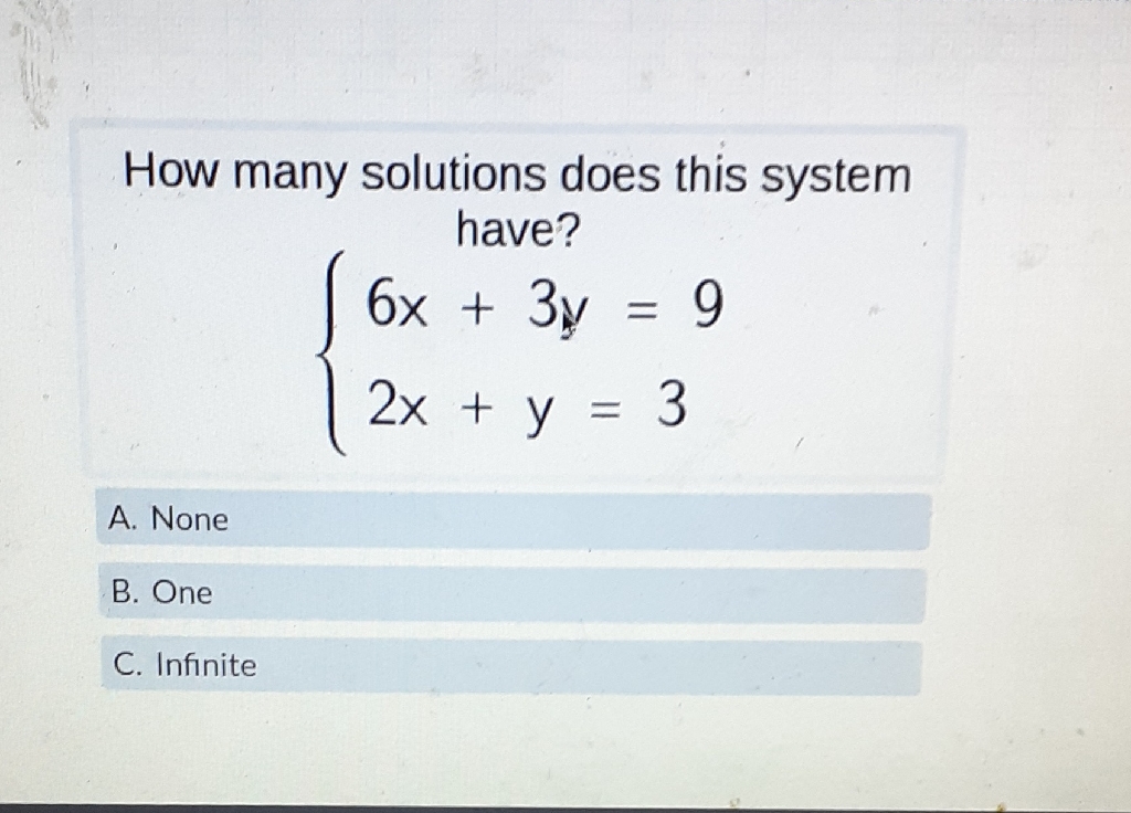How many solutions does this system have?
\[
\left\{\begin{array}{l}
6 x+3 y=9 \\
2 x+y=3
\end{array}\right.
\]
A. None
B. One
C. Infinite