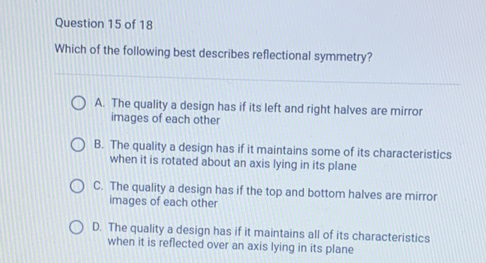 Question 15 of 18
Which of the following best describes reflectional symmetry?
A. The quality a design has if its left and right halves are mirror images of each other
B. The quality a design has if it maintains some of its characteristics when it is rotated about an axis lying in its plane
C. The quality a design has if the top and bottom halves are mirror images of each other

D. The quality a design has if it maintains all of its characteristics when it is reflected over an axis lying in its plane