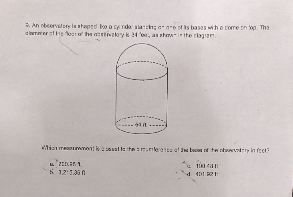 9. An observatory is shaped like a cylinder standing on one of its bases with a dome on top. The diameter of the floor of the observatory is 64 feet, as shown in the dlagram.

Which measurement is closest to the circumference of the base of the observatory in feet?
a. \( 200.96 \mathrm{ft} \)
C. \( 100.48 \mathrm{ft} \)
b. \( 3,215.36 \mathrm{ft} \)
d. \( 401.92 \mathrm{ft} \)