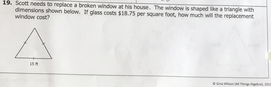 19. Scott needs to replace a broken window at his house. The window is shaped like a triangle with dimensions shown below. If glass costs \( \$ 18.75 \) per square foot, how much will the replacement window cost?