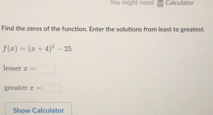 Find the zeros of the function. Enter the solutions from least to greatest.
\[
f(x)=(x+4)^{2}-25
\]
lesser \( x= \)
greater \( x= \)
Show Calculator