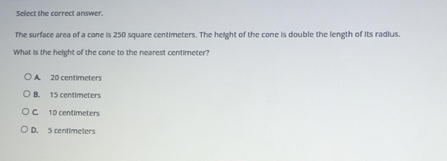 Select the correct answer.
The surface area of a cone is 250 square centimeters. The helght of the cone is double the length of Its radius.
What is the height of the cone to the nearest centimeter?
A. 20 centimeters
B. 15 centimeters
C 10 centimeters
D. 5 centimeters