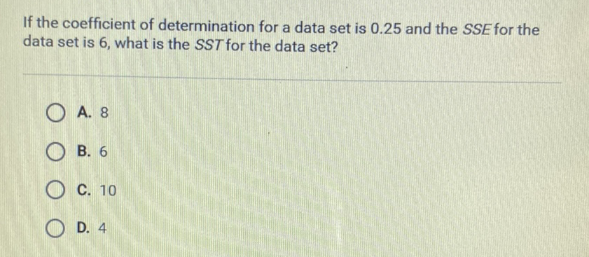 If the coefficient of determination for a data set is \( 0.25 \) and the \( S S E \) for the data set is 6 , what is the SST for the data set?
A. 8
B. 6
C. 10
D. 4