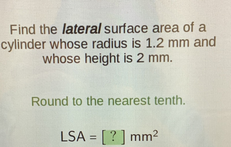 Find the lateral surface area of a cylinder whose radius is \( 1.2 \mathrm{~mm} \) and whose height is \( 2 \mathrm{~mm} \).
Round to the nearest tenth.
\[
\mathrm{LSA}=[?] \mathrm{mm}^{2}
\]