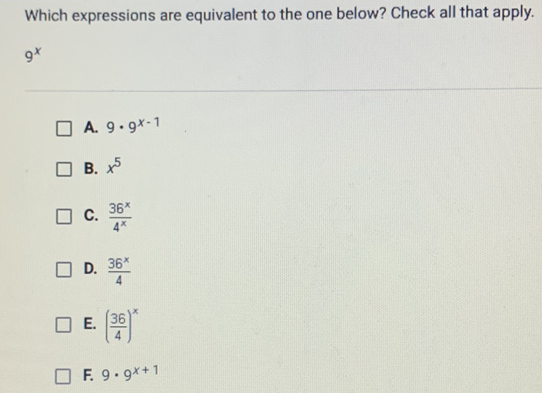 Which expressions are equivalent to the one below? Check all that apply.
\( 9^{x} \)
A. \( 9 \cdot 9^{x-1} \)
B. \( x^{5} \)
C. \( \frac{36^{x}}{4^{x}} \)
D. \( \frac{36^{x}}{4} \)
E. \( \left(\frac{36}{4}\right)^{x} \)
F. \( 9 \cdot 9^{x+1} \)