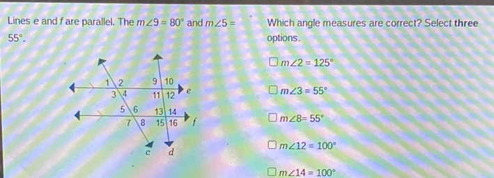Lines e and \( f \) are parallel. The \( m \angle 9=80^{\circ} \) and \( m \angle 5=\quad \) Which angle measures are correct? Select three \( 55^{\circ} \).
\( m \angle 2=125^{\circ} \) \( m \angle 3=55^{\circ} \)
\( m \angle 8=55^{\circ} \)
\( m \angle 12=100^{\circ} \)
\( m \angle 14=100^{\circ} \)