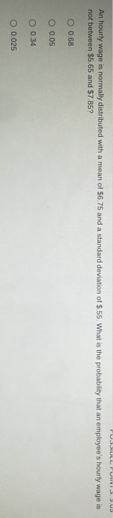 An hourly wage is normally distributed with a mean of \( \$ 6.75 \) and a standard deviation of \( \$ .55 \). What is the probability that an employee's hourly wage is not between \( \$ 5.65 \) and \( \$ 7.85 \) ?
\( 0.68 \)
\( 0.05 \)
\( 0.34 \)
\( 0.025 \)