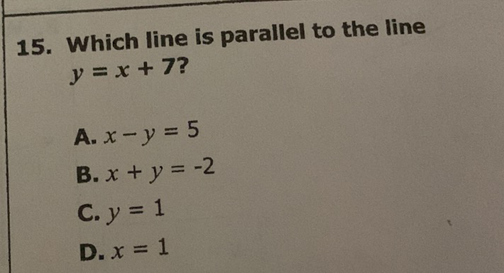 15. Which line is parallel to the line \( y=x+7 ? \)
A. \( x-y=5 \)
B. \( x+y=-2 \)
C. \( y=1 \)
D. \( x=1 \)