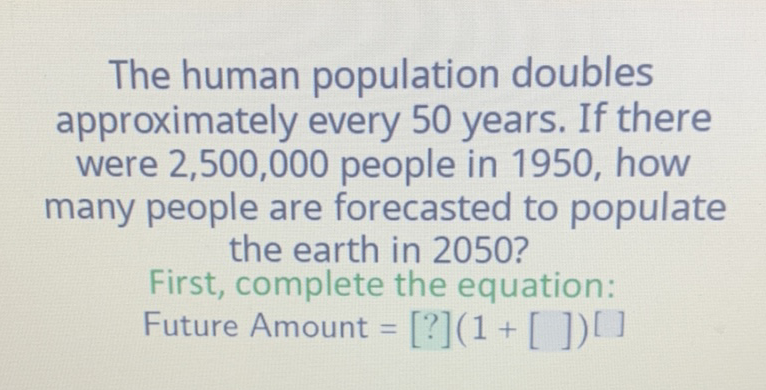 The human population doubles approximately every 50 years. If there were \( 2,500,000 \) people in 1950 , how many people are forecasted to populate the earth in 2050?
First, complete the equation:
Future Amount \( =[?](1+[])[] \)