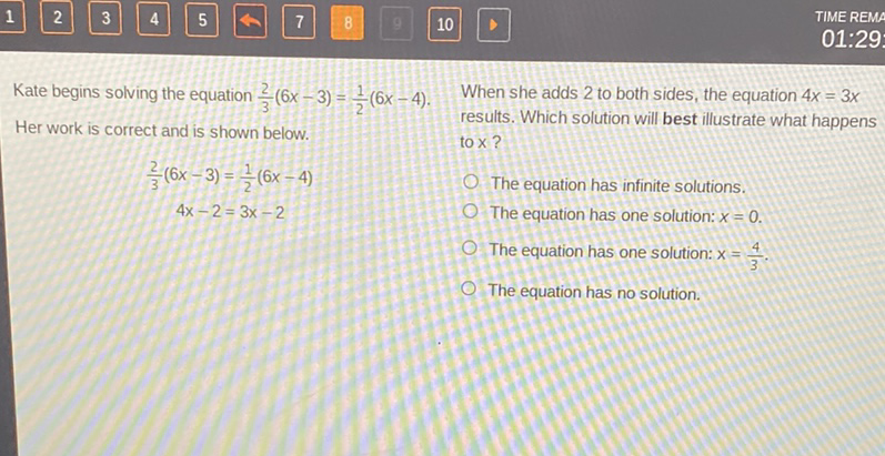 Kate begins solving the equation \( \frac{2}{3}(6 x-3)=\frac{1}{2}(6 x-4) \). When she adds 2 to both sides, the equation \( 4 x=3 x \) Her work is correct and is shown below. results. Which solution will best illustrate what happens to \( \times \) ?
\[
\frac{2}{3}(6 x-3)=\frac{1}{2}(6 x-4)
\]
The equation has infinite solutions.
\( 4 x-2=3 x-2 \)
The equation has one solution: \( x=0 \).
The equation has one solution: \( x=\frac{4}{3} \).
The equation has no solution.