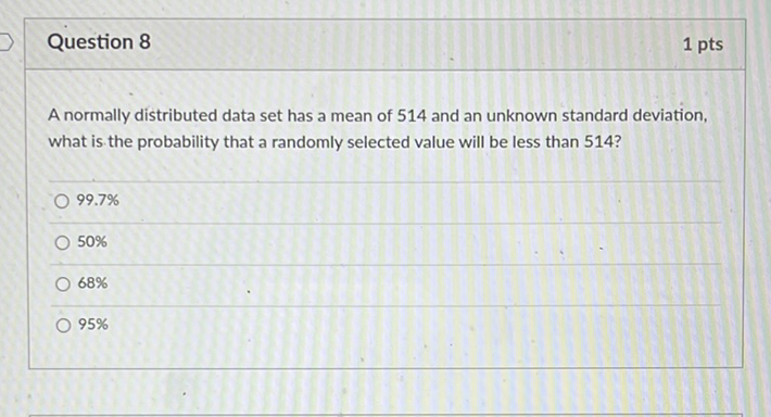 Question 8
1 pts
A normally distributed data set has a mean of 514 and an unknown standard deviation, what is the probability that a randomly selected value will be less than 514 ?
\( 99.7 \% \)
\( 50 \% \)
\( 68 \% \)
\( 95 \% \)