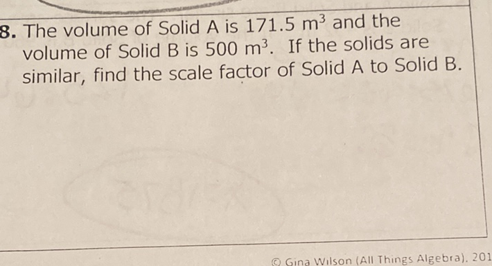 8. The volume of Solid \( \mathrm{A} \) is \( 171.5 \mathrm{~m}^{3} \) and the volume of Solid \( B \) is \( 500 \mathrm{~m}^{3} \). If the solids are similar, find the scale factor of Solid A to Solid B.