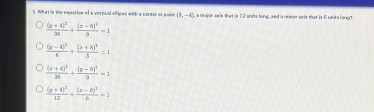 5. What is the equation of a vertical ellipse with a center at point \( (8,-4) \), a major axis that is 12 units long, and a minor axis that is 6 units long?
\( \frac{(y+4)^{2}}{36}+\frac{(x-8)^{2}}{9}=1 \)
\( \frac{(y-4)^{2}}{6}+\frac{(x+8)^{2}}{3}=1 \)
\( \frac{(x+4)^{2}}{36}+\frac{(y-8)^{2}}{9}=1 \)
\( \frac{(y+4)^{2}}{12}+\frac{(x-8)^{2}}{6}=1 \)