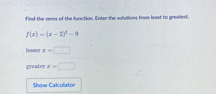Find the zeros of the function. Enter the solutions from least to greatest.
\[
f(x)=(x-2)^{2}-9
\]
lesser \( x= \)
greater \( x= \)
Show Calculator