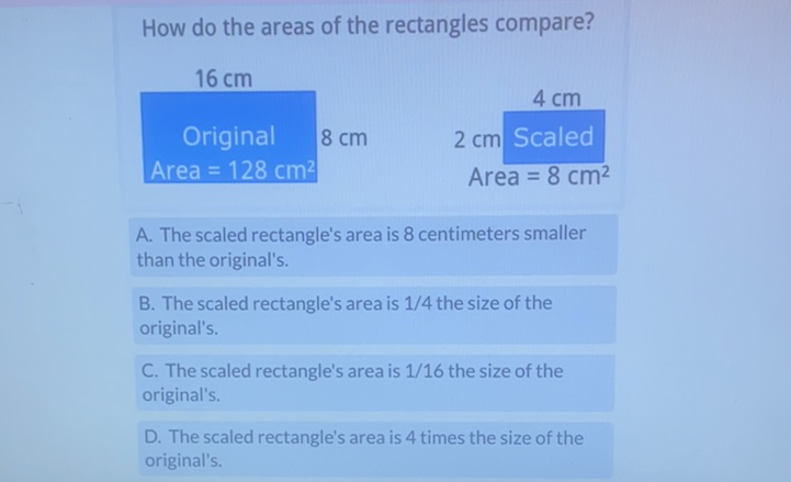 How do the areas of the rectangles compare?
A. The scaled rectangle's area is 8 centimeters smaller than the original's.
B. The scaled rectangle's area is \( 1 / 4 \) the size of the original's.

C. The scaled rectangle's area is \( 1 / 16 \) the size of the original's.
D. The scaled rectangle's area is 4 times the size of the original's.