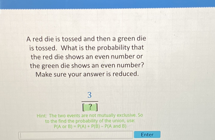A red die is tossed and then a green die is tossed. What is the probability that the red die shows an even number or the green die shows an even number?
Make sure your answer is reduced.
\[
\frac{3}{[?]}
\]
Hint: The two events are not mutually exclusive. So to the find the probability of the union, use: \( P(A \) or \( B)=P(A)+P(B)-P(A \) and \( B) \)
Enter