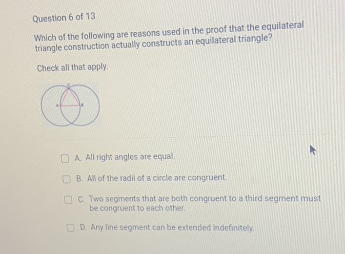 Question 6 of 13
Which of the following are reasons used in the proof that the equilateral triangle construction actually constructs an equilateral triangle?
Check all that apply.
A. All right angles are equal.
B. All of the radii of a circle are congruent.
C. Two segments that are both congruent to a third segment must be congruent to each other.
D. Any line segment can be extended indefinitely.