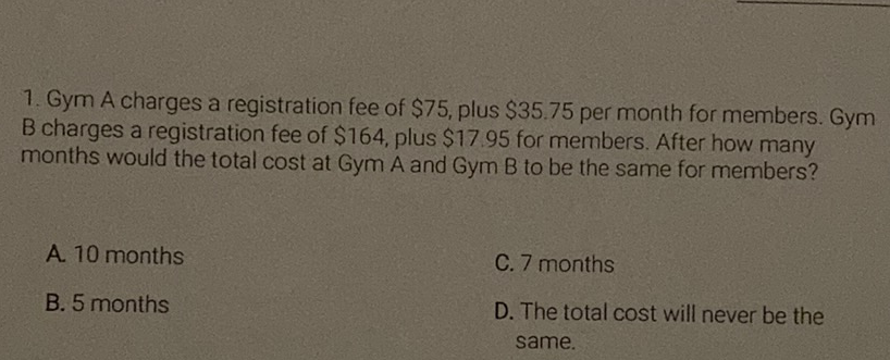 1. Gym A charges a registration fee of \( \$ 75 \), plus \( \$ 35.75 \) per month for members. Gym B charges a registration fee of \( \$ 164 \), plus \( \$ 17.95 \) for members. After how many months would the total cost at Gym A and Gym B to be the same for members?
A. 10 months
C. 7 months
B. 5 months
D. The total cost will never be the same.