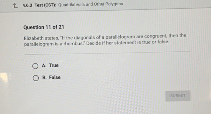 \& 4.6.3 Test (CST): Quadrilaterals and Other Polygons
Question 11 of 21
Elizabeth states, "If the diagonals of a parallelogram are congruent, then the parallelogram is a rhombus." Decide if her statement is true or false.
A. True
B. False