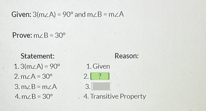 Given: \( 3(m \angle A)=90^{\circ} \) and \( m \angle B=m \angle A \)
Prove: \( m \angle B=30^{\circ} \)
Statement:
Reason:
1. \( 3(m \angle A)=90^{\circ} \)
1. Given
2. \( \mathrm{m} \angle \mathrm{A}=30^{\circ} \)
2. [?]
3. \( m \angle B=m \angle A \)
\( 3 . \)
4. \( m \angle B=30^{\circ} \)
4. Transitive Property