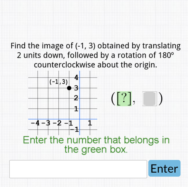 Find the image of \( (-1,3) \) obtained by translating
2 units down, followed by a rotation of \( 180^{\circ} \) counterclockwise about the origin.
Enter the number that belongs in the green box.

Enter