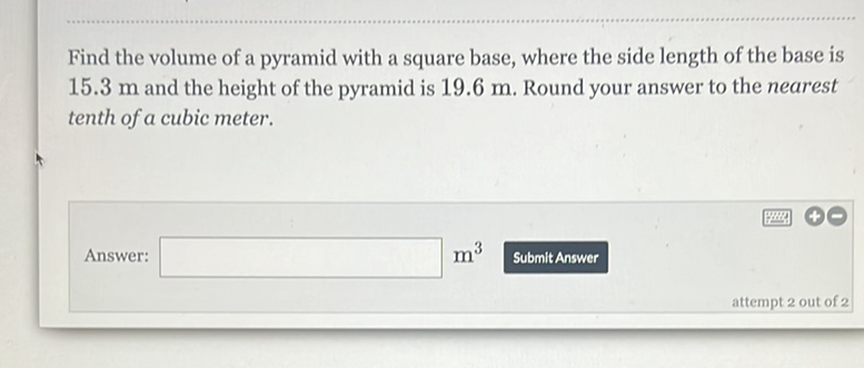 Find the volume of a pyramid with a square base, where the side length of the base is \( 15.3 \mathrm{~m} \) and the height of the pyramid is \( 19.6 \mathrm{~m} \). Round your answer to the nearest tenth of a cubic meter.
Answer: \( m^{3} \) Submit Answer attempt 2 out of 2