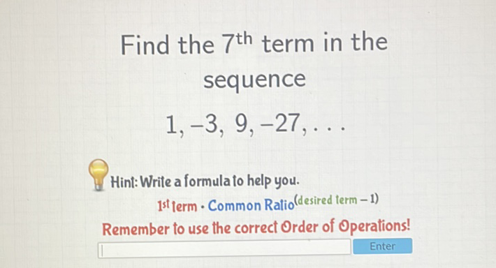 Find the \( 7^{\text {th }} \) term in the sequence
\[
1,-3,9,-27, \ldots
\]
Hint: Write a formula to help you. ist term - Common Ratio (desired term -1)
Remember to use the correct Order of Operations!