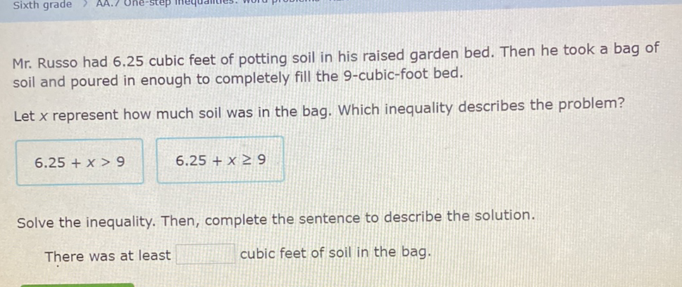 Mr. Russo had \( 6.25 \) cubic feet of potting soil in his raised garden bed. Then he took a bag of soil and poured in enough to completely fill the 9 -cubic-foot bed.
Let \( x \) represent how much soil was in the bag. Which inequality describes the problem?
\[
6.25+x>9 \quad 6.25+x \geq 9
\]
Solve the inequality. Then, complete the sentence to describe the solution.
There was at least cubic feet of soil in the bag.