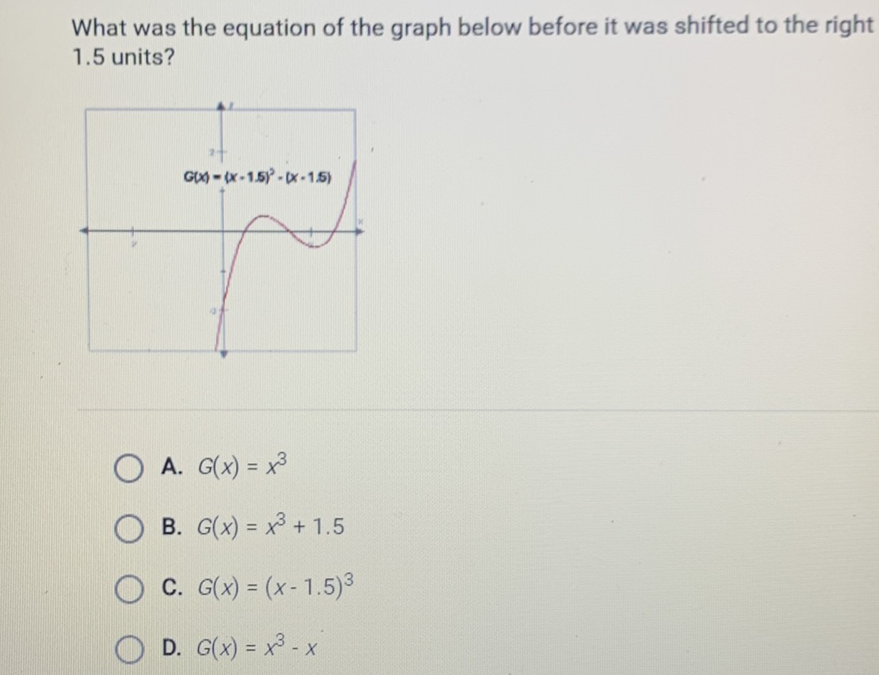 What was the equation of the graph below before it was shifted to the right \( 1.5 \) units?
A. \( G(x)=x^{3} \)
B. \( G(x)=x^{3}+1.5 \)
C. \( G(x)=(x-1.5)^{3} \)
D. \( G(x)=x^{3}-x \)