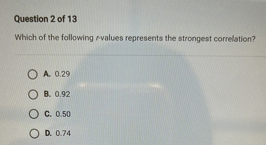 Question 2 of 13
Which of the following \( r \)-values represents the strongest correlation?
A. \( 0.29 \)
B. \( 0.92 \)
C. \( 0.50 \)
D. \( 0.74 \)