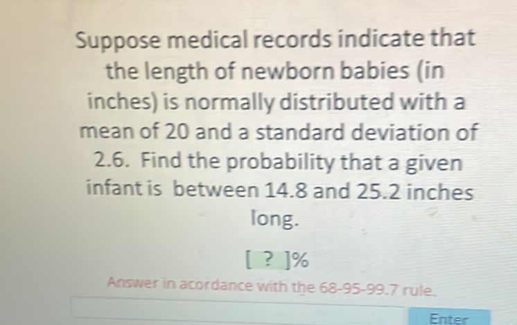 Suppose medical records indicate that the length of newborn babies (in inches) is normally distributed with a mean of 20 and a standard deviation of 2.6. Find the probability that a given infant is between \( 14.8 \) and \( 25.2 \) inches long.
[ ? ] \( \% \)
Answer in acordance with the 68-95-99.7 rule