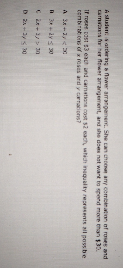 A student is ordering a flower arrangernent. She can choose any combination of roses and carnations for her flower arrangement, and she does not want to spend more than \( \$ 30 \).
If roses cost \( \$ 3 \) each and carnations cost \( \$ 2 \) each, which inequality represents ail possible combinations of \( x \) roses and \( y \) carnations?
A \( 3 x+2 y<30 \)
B \( 3 x+2 y \leq 30 \)
C \( 2 x+3 y>30 \)
D \( 2 x+3 y \leq 30 \)