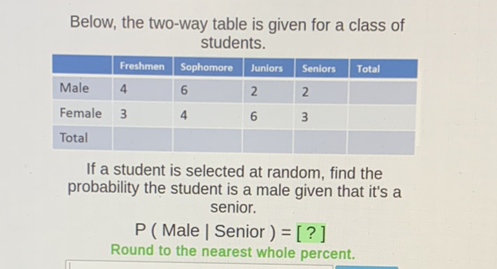 Below, the two-way table is given for a class of students.
\begin{tabular}{|l|l|l|l|l|l|}
\hline & Freshmen & Sophomore & Juniors & Seniors & Total \\
\hline Male & 4 & 6 & 2 & 2 & \\
\hline Female & 3 & 4 & 6 & 3 & \\
\hline Total & & & & & \\
\hline
\end{tabular}
If a student is selected at random, find the probability the student is a male given that it's a senior.
P ( Male | Senior \( )=[ \) ? ]
Round to the nearest whole percent.