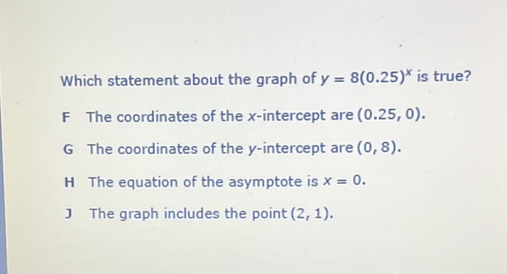 Which statement about the graph of \( y=8(0.25)^{x} \) is true?
F The coordinates of the \( x \)-intercept are \( (0.25,0) \).
G The coordinates of the \( y \)-intercept are \( (0,8) \).
H The equation of the asymptote is \( x=0 \).
J The graph includes the point \( (2,1) \).