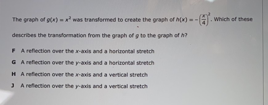 The graph of \( g(x)=x^{2} \) was transformed to create the graph of \( h(x)=-\left(\frac{x}{4}\right)^{2} \). Which of these describes the transformation from the graph of \( g \) to the graph of \( h \) ?
F A reflection over the \( x \)-axis and a horizontal stretch
G A reflection over the \( y \)-axis and a horizontal stretch
H A reflection over the \( x \)-axis and a vertical stretch
J A reflection over the \( y \)-axis and a vertical stretch