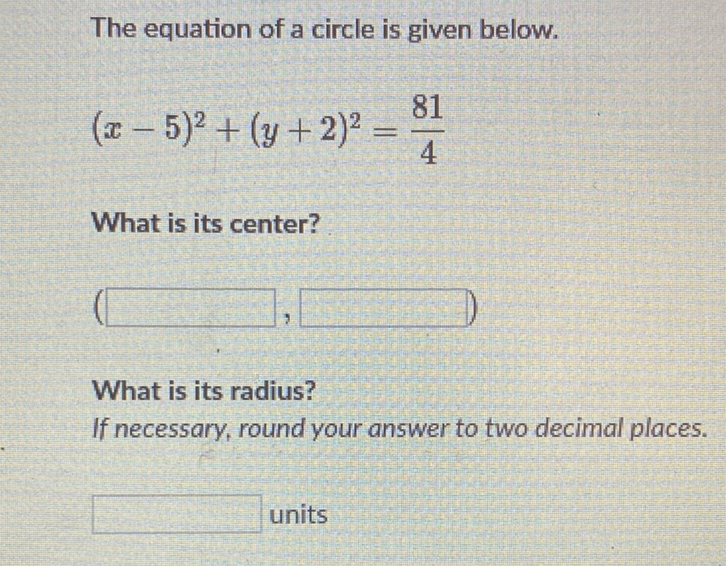 The equation of a circle is given below.
\[
(x-5)^{2}+(y+2)^{2}=\frac{81}{4}
\]
What is its center?
What is its radius? If necessary, round your answer to two decimal places.
units