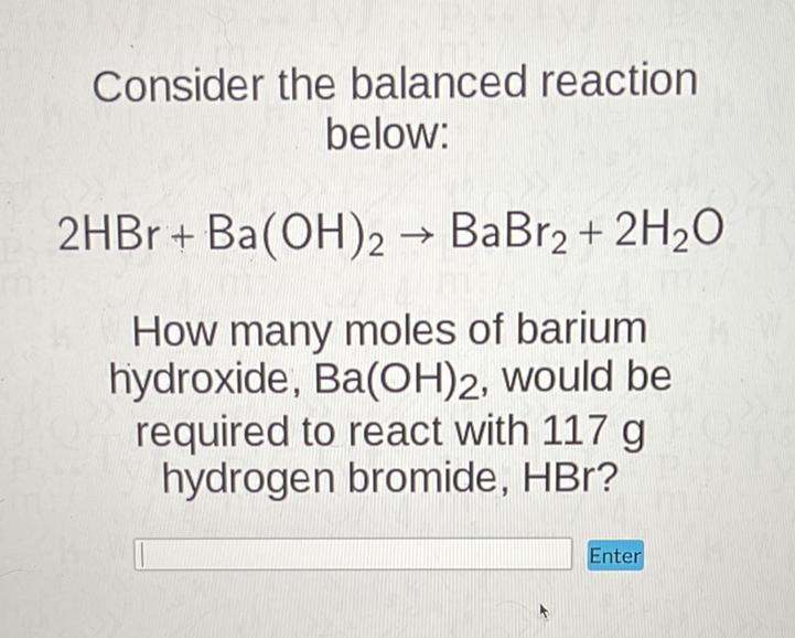 Consider the balanced reaction below:
\[
2 \mathrm{HBr}+\mathrm{Ba}(\mathrm{OH})_{2} \rightarrow \mathrm{BaBr}_{2}+2 \mathrm{H}_{2} \mathrm{O}
\]
How many moles of barium hydroxide, \( \mathrm{Ba}(\mathrm{OH})_{2} \), would be required to react with \( 117 \mathrm{~g} \) hydrogen bromide, HBr?