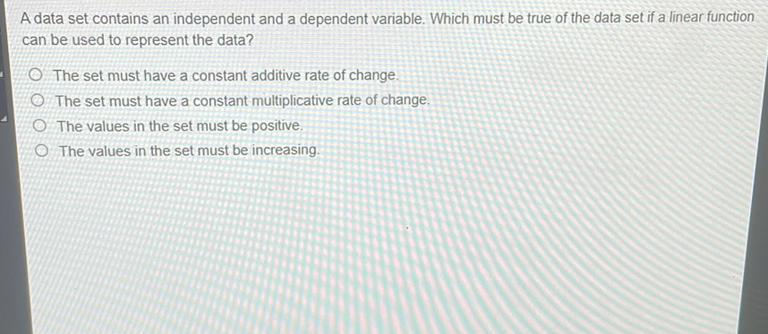A data set contains an independent and a dependent variable. Which must be true of the data set if a linear function can be used to represent the data?
The set must have a constant additive rate of change.
The set must have a constant multiplicative rate of change.
The values in the set must be positive.
The values in the set must be increasing.