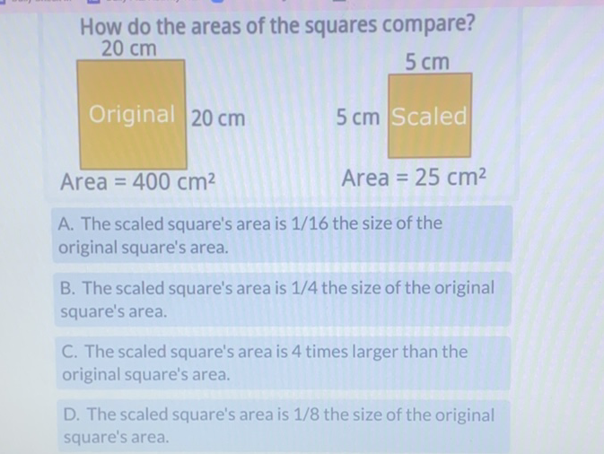 How do the areas of the squares compare?
\[
20 \mathrm{~cm}
\]
\begin{tabular}{|l|l|}
\hline Original \( 20 \mathrm{~cm} \) & \( 5 \mathrm{~cm} \) Scaled \\
Area \( =400 \mathrm{~cm}^{2} \) & Area \( =25 \mathrm{~cm}^{2} \)
\end{tabular}
A. The scaled square's area is \( 1 / 16 \) the size of the original square's area.
B. The scaled square's area is \( 1 / 4 \) the size of the original square's area.
C. The scaled square's area is 4 times larger than the original square's area.
D. The scaled square's area is \( 1 / 8 \) the size of the original square's area.