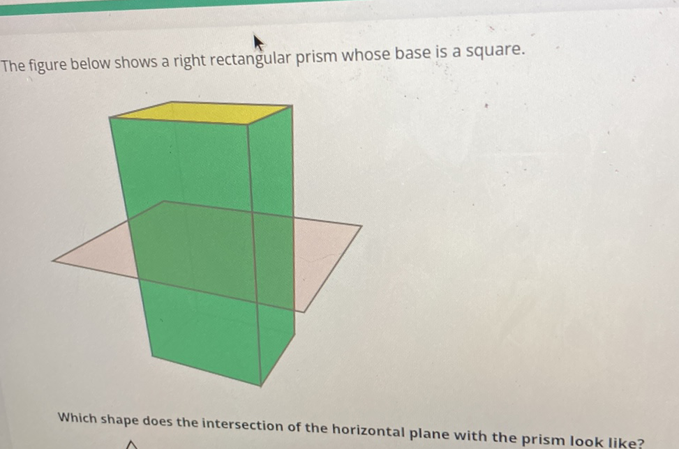 The figure below shows a right rectangular prism whose base is a square.
Which shape does the intersection of the horizontal plane with the prism look like?
