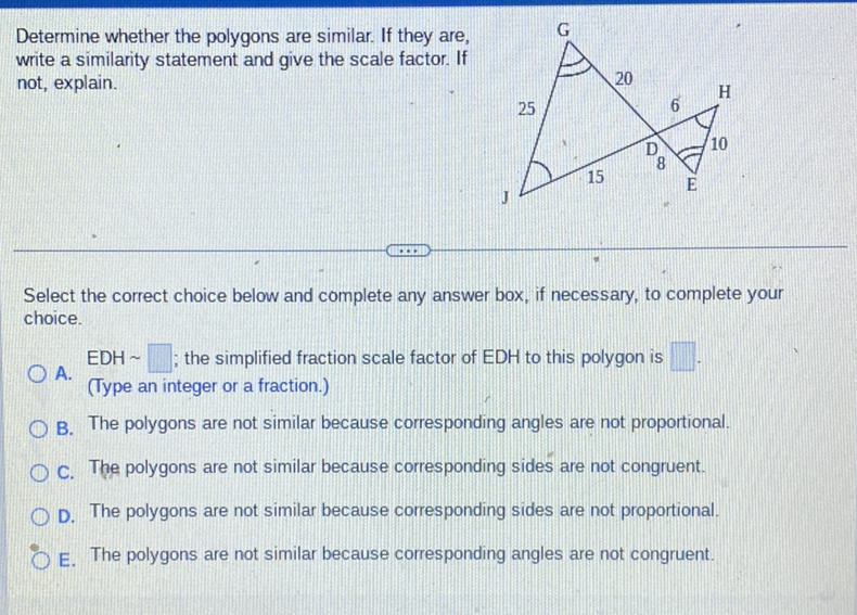 Determine whether the polygons are similar. If they are, write a similarity statement and give the scale factor. If not, explain.
Select the correct choice below and complete any answer box, if necessary, to complete your choice.
A. EDH ; the simplified fraction scale factor of EDH to this polygon is
(Type an integer or a fraction.)
B. The polygons are not similar because corresponding angles are not proportional.
C. The polygons are not similar because corresponding sides are not congruent.
D. The polygons are not similar because corresponding sides are not proportional.
E. The polygons are not similar because corresponding angles are not congruent.