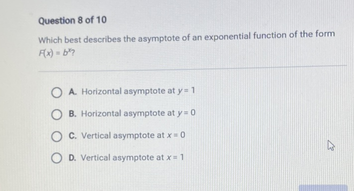 Question 8 of 10
Which best describes the asymptote of an exponential function of the form \( F(x)=b^{x} ? \)
A. Horizontal asymptote at \( y=1 \)
B. Horizontal asymptote at \( y=0 \)
C. Vertical asymptote at \( x=0 \)
D. Vertical asymptote at \( x=1 \)